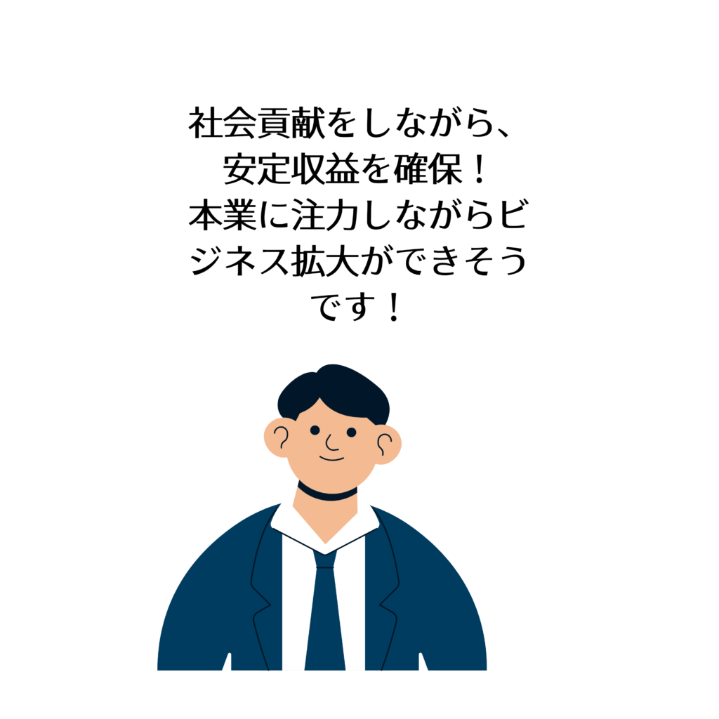 社会貢献をしながら、
安定収益を確保!
本業に注力しながらビジネス拡大ができそうです!